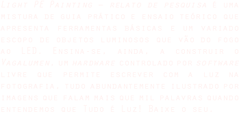 Light PE Painting – relato de pesquisa é uma mistura de guia prático e ensaio teórico que apresenta ferramentas básicas e um variado escopo de objetos luminosos que vão do fogo ao LED. Ensina-se, ainda, a construir o Vagalumen, um hardware controlado por software livre que permite escrever com a luz na fotografia, tudo abundantemente ilustrado por imagens que falam mais que mil palavras quando entendemos que Tudo é Luz! Baixe o seu.