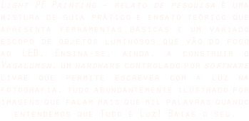 Light PE Painting – relato de pesquisa é uma mistura de guia prático e ensaio teórico que apresenta ferramentas básicas e um variado escopo de objetos luminosos que vão do fogo ao LED. Ensina-se, ainda, a construir o Vagalumen, um hardware controlado por software livre que permite escrever com a luz na fotografia, tudo abundantemente ilustrado por imagens que falam mais que mil palavras quando entendemos que Tudo é Luz! Baixe o seu.